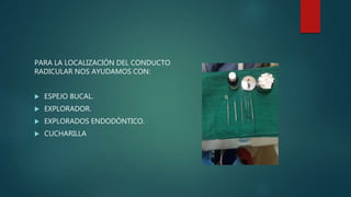 PARA LA LOCALIZACIÓN DEL CONDUCTO
RADICULAR NOS AYUDAMOS CON:
 ESPEJO BUCAL.
 EXPLORADOR.
 EXPLORADOS ENDODÓNTICO.
 CUCHARILLA
 