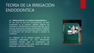 TEORIA DE LA IRRIGACIÓN
ENDODONTICA
LA IRRIGACIÓN DE LA CAVIDAD ENDODÓNTICA
No hay duda de que los microorganismos, ya sean
remanentes en el conducto radicular después del
tratamiento o recolonizando el conducto obturado, son la
principal causa de los fracasos endodónticos. El objetivo
primordial del tratamiento endodóntico debe ser optimizar
la desinfección del conducto radicular y prevenir la
reinfección.
La irrigación de la cámara pulpar y de los
conductos radiculares es una intervención
necesaria durante toda la preparación de
conductos y como último paso antes del sellado
temporal u obturación definitiva.
 