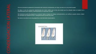 CONDENSACIONLATERAL Una vez concluida la preparación biomecánica del conducto correctamente, se irriga y se seca con una punta de papel.
Se elige un cono de gutapercha estandarizada del mismo calibre que la lima más amplia que fue utilizada hasta la longitud de la
conductometría (lima maestra), desinfectándola con hipoclorito de sodio.
Se introduce la punta de gutapercha al conducto hasta la longitud de trabajo (conductometría) y se verifica su ajuste vertical y lateral
con sensación de resistencia táctil y radiográficamente (prueba de punta).
Se marca o se corta el cono de gutapercha a nivel del borde oclusal externo.
 
