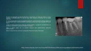 http://www.iztacala.unam.mx/rrivas/NOTAS/Notas12Obturacion/gutalatprocedimientos.html
Se toma una radiografía (prueba de obturación o de penacho) con objeto de verificar si existen
espacios o sobreobturación. En caso de estar todo correcto, se continua con los pasos
siguientes.
Se corta el exceso de los conos de gutapercha (penacho sobresaliente de la cámara pulpar) con
un instrumento Glick 1 caliente haciendo condensación vertical con el lado obturador del mismo
Glick 1.
Limpiar la cámara pulpar de los restos de cemento sellador y gutapercha humedeciendo una
torunda en cloroformo o xylol para completar la limpieza.
Sellar la cámara pulpar con un cemento temporal para posteriormente restaurarlo
definitivamente.
Retirar el dique de hule y tomar dos radiografías finales (ortorradial y distoradial)
 