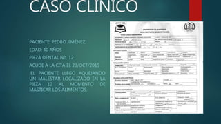 CASO CLINICO
PACIENTE: PEDRO JIMÉNEZ.
EDAD: 40 AÑOS
PIEZA DENTAL No. 12
ACUDE A LA CITA EL 23/OCT/2015
EL PACIENTE LLEGO AQUEJANDO
UN MALESTAR LOCALIZADO EN LA
PIEZA 12 AL MOMENTO DE
MASTICAR LOS ALIMENTOS.
 