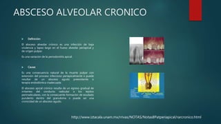 ABSCESO ALVEOLAR CRONICO
 Definición:
El absceso alveolar crónico es una infección de baja
virulencia y lapso largo en el hueso alveolar periapical y
de origen pulpar.
Es una variación de la periodontitis apical.
 Causa:
Es una consecuencia natural de la muerte pulpar con
extensión del proceso infeccioso periapicalmente o puede
resultar de un absceso agudo preexistente o
terapia endodóntica inadecuada.
El absceso apical crónico resulta de un egreso gradual de
irritantes del conducto radicular a los tejidos
perirradiculares, con la consecuente formación de exudado
purulento dentro del granuloma o puede ser una
cronicidad de un absceso agudo.
http://www.iztacala.unam.mx/rrivas/NOTAS/Notas8Patperiapical/rarcronico.html
 