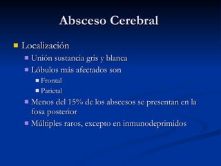 Absceso Cerebral  Localización Unión sustancia gris y blanca Lóbulos más afectados son Frontal Parietal Menos del 15% de los abscesos se presentan en la fosa posterior Múltiples raros, excepto en inmunodeprimidos 