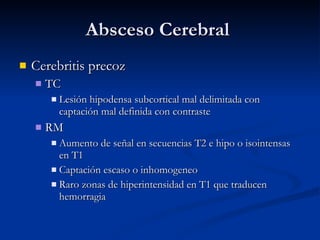 Absceso Cerebral  Cerebritis precoz TC Lesión hipodensa subcortical mal delimitada con captación mal definida con contraste RM Aumento de señal en secuencias T2 e hipo o isointensas en T1 Captación escaso o inhomogeneo Raro zonas de hiperintensidad en T1 que traducen hemorragia 