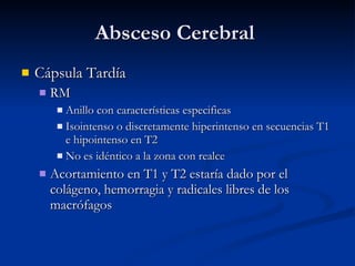 Absceso Cerebral  Cápsula Tardía RM Anillo con características especificas Isointenso o discretamente hiperintenso en secuencias T1 e hipointenso en T2 No es idéntico a la zona con realce Acortamiento en T1 y T2 estaría dado por el colágeno, hemorragia y radicales libres de los macrófagos 
