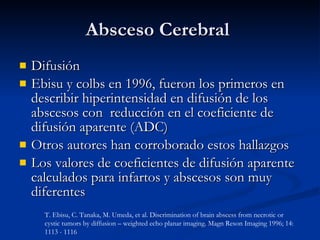 Absceso Cerebral  Difusión Ebisu y colbs en 1996, fueron los primeros en describir hiperintensidad en difusión de los abscesos con  reducción en el coeficiente de difusión aparente (ADC) Otros autores han corroborado estos hallazgos Los valores de coeficientes de difusión aparente calculados para infartos y abscesos son muy diferentes T. Ebisu, C. Tanaka, M. Umeda, et al. Discrimination of brain abscess from necrotic or cystic tumors by diffusion – weighted echo planar imaging. Magn Reson Imaging 1996; 14: 1113 - 1116 