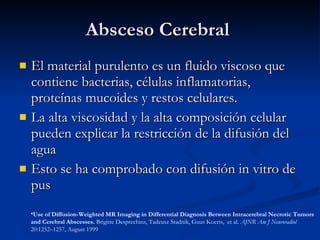 Absceso Cerebral  El material purulento es un fluido viscoso que contiene bacterias, células inflamatorias, proteínas mucoides y restos celulares. La alta viscosidad y la alta composición celular pueden explicar la restricción de la difusión del agua Esto se ha comprobado con difusi ón in vitro de pus Use of Diffusion-Weighted MR Imaging in Differential Diagnosis Between Intracerebral Necrotic Tumors and Cerebral Abscesses.  Brigitte Desprechins, Tadeusz Stadnik, Guus Koerts,  et al.  AJNR Am J Neuroradiol  20:1252–1257, August 1999 