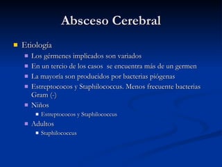 Absceso Cerebral Etiología Los gérmenes implicados son variados En un tercio de los casos  se encuentra más de un germen La mayoría son producidos por bacterias piógenas Estreptococos y Staphilococcus. Menos frecuente bacterias Gram (-) Niños Estreptococos y Staphilococcus  Adultos Staphilococcus 