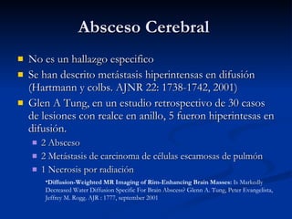 Absceso Cerebral  No es un hallazgo especifico Se han descrito metástasis hiperintensas en difusión (Hartmann y colbs. AJNR 22: 1738-1742, 2001) Glen A Tung, en un estudio retrospectivo de 30 casos de lesiones con realce en anillo, 5 fueron hiperintesas en difusión. 2 Absceso 2 Metástasis de carcinoma de células escamosas de pulmón 1 Necrosis por radiación Diffusion-Weighted MR Imaging of Rim-Enhancing Brain Masses:  Is Markedly Decreased Water Diffusion Specific For Brain Abscess? Glenn A. Tung, Peter Evangelista, Jeffrey M. Rogg. AJR : 1777, september 2001 