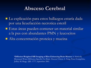 Absceso Cerebral  La explicación para estos hallazgos estaría dada por una licuefacción necrotica esteril Estas áreas pueden contener un material similar a la pus con abundantes PMN y leucocitos Alta concentración proteica y mucina Diffusion-Weighted MR Imaging of Rim-Enhancing Brain Masses:  Is Markedly Decreased Water Diffusion Specific For Brain Abscess? Glenn A. Tung, Peter Evangelista, Jeffrey M. Rogg. AJR : 1777, september 2001 