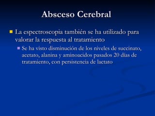 Absceso Cerebral  La espectroscopia también se ha utilizado para valorar la respuesta al tratamiento Se ha visto disminución de los niveles de succinato, acetato, alanina y aminoacidos pasados 20 días de tratamiento, con persistencia de lactato 