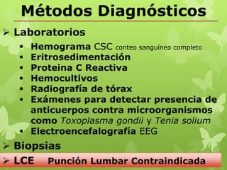 Métodos Diagnósticos
 Laboratorios
   Hemograma CSC conteo sanguíneo completo
   Eritrosedimentación
   Proteina C Reactiva
   Hemocultivos
   Radiografía de tórax
   Exámenes para detectar presencia de
    anticuerpos contra microorganismos
    como Toxoplasma gondii y Tenia solium
   Electroencefalografía EEG
 Biopsias
 LCE Punción Lumbar Contraindicada
 