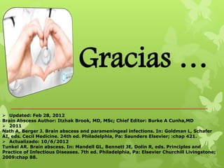 Gracias …
 Updated: Feb 28, 2012
Brain Abscess Author: Itzhak Brook, MD, MSc; Chief Editor: Burke A Cunha,MD
 2011
Nath A, Berger J. Brain abscess and parameningeal infections. In: Goldman L, Schafer
AI, eds. Cecil Medicine. 24th ed. Philadelphia, Pa: Saunders Elsevier; :chap 421.
 Actualizado: 10/6/2012
Tunkel AR. Brain abscess. In: Mandell GL, Bennett JE, Dolin R, eds. Principles and
Practice of Infectious Diseases. 7th ed. Philadelphia, Pa: Elsevier Churchill Livingstone;
2009:chap 88.
 