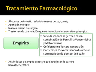  Abscesos de tamaño reducido (menos de 2.5- 3 cm), 
 Aparición múltiple 
 Inaccesibilidad quirúrgica. 
 Trastornos de coagulación que contraindican intervención quirúrgica. 
Empírico 
 Si se desconoce el germen causal 
combinación de Penicilina Vancomicina 
y Metronidazol 
 Cefalosporina Tercera generación 
 Corticoides: Dexametasona durante un 
corto período de tiempo, (48-72 h). 
 Antibióticos de amplio espectro que atraviesen la barrera 
hematoencefálica 
 