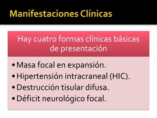 Hay cuatro formas clínicas básicas 
de presentación 
•Masa focal en expansión. 
• Hipertensión intracraneal (HIC). 
• Destrucción tisular difusa. 
• Déficit neurológico focal. 
 