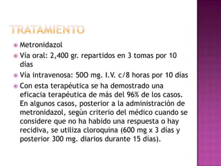 TRATAMIENTOMetronidazolVía oral: 2,400 gr. repartidos en 3 tomas por 10 días Vía intravenosa: 50O mg. I.V. c/8 horas por 10 días Con esta terapéutica se ha demostrado una eficacia terapéutica de más del 96% de los casos. En algunos casos, posterior a la administración de metronidazol, según criterio del médico cuando se considere que no ha habido una respuesta o hay recidiva, se utiliza cloroquina (600 mg x 3 días y posterior 300 mg. diarios durante 15 días).