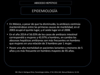 EPIDEMIOLOGÍA
• En México, a pesar de que ha disminuido, la amibiasis continúa
manteniéndose entre las primeras causas de morbilidad; en el
2003 ocupó el quinto lugar, y el sexto lugar en el 2008.
• En el año 2014 el 56.03% de los casos de amibiasis intestinal
correspondió a mujeres y 43.97% a hombres, en cambio los
abscesos hepáticos amibianos son más frecuentes en hombres
que mujeres en una relación de 3 hombres por 1 mujer.
• Posee una alta mortalidad en pacientes lactantes y menores de 5
años y es más frecuente en hombres mayores de 45 años.
ABSCESO HEPÁTICO
MC. Elba G. Rodríguez Pérez, Parasitología médica, 1ª Ed. 2014, Edit. Manual Moderno: 13–33.
 