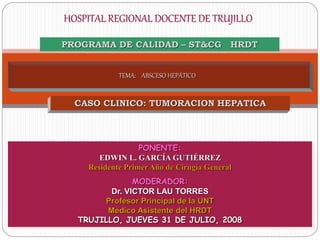 TEMA: ABSCESO HEPÁTICO
PONENTE:
EDWIN L. GARCÍA GUTIÉRREZ
Residente Primer Año de Cirugía General
MODERADOR:
Dr. VICTOR LAU TORRES
Profesor Principal de la UNT
Medico Asistente del HRDT
TRUJILLO, JUEVES 31 DE JULIO, 2008
HOSPITAL REGIONAL DOCENTE DE TRUJILLO
PROGRAMA DE CALIDAD – ST&CG HRDT
CASO CLINICO: TUMORACION HEPATICA
 