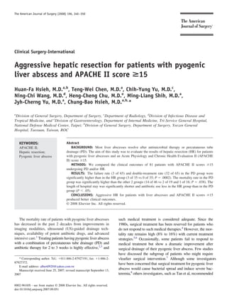 Clinical Surgery-International
Aggressive hepatic resection for patients with pyogenic
liver abscess and APACHE II score >15
Huan-Fa Hsieh, M.D.a,b
, Teng-Wei Chen, M.D.a
, Chih-Yung Yu, M.D.c
,
Ning-Chi Wang, M.D.d
, Heng-Cheng Chu, M.D.e
, Ming-Liang Shih, M.D.a
,
Jyh-Cherng Yu, M.D.a
, Chung-Bao Hsieh, M.D.a,b,
*
a
Division of General Surgery, Department of Surgery, c
Department of Radiology, d
Division of Infectious Disease and
Tropical Medicine, and e
Division of Gastroenterology, Department of Internal Medicine, Tri-Service General Hospital,
National Defense Medical Center, Taipei; b
Division of General Surgery, Department of Surgery, Yeezen General
Hospital, Taoxuan, Taiwan, ROC
Abstract
BACKGROUND: Most liver abscesses resolve after antimicrobial therapy or percutaneous tube
drainage (PD). The aim of this study was to evaluate the results of hepatic resection (HR) for patients
with pyogenic liver abscesses and an Acute Physiology and Chronic Health Evaluation II (APACHE
II) score Ն15.
METHODS: We compared the clinical outcomes of 81 patients with APACHE II scores Ն15
undergoing PD and/or HR.
RESULTS: The failure rate (3 of 65) and double-treatment rate (32 of 65) in the PD group were
signiﬁcantly higher than in the HR group (3 of 35 vs 0 of 35; P ϭ .0002). The mortality rate in the PD
group was signiﬁcantly higher than the other 2 groups (14 of 46 vs 2 of 19 and 1 of 16; P ϭ .038). The
length of hospital stay was signiﬁcantly shorter and antibiotic use less in the HR group than in the PD
group (P Ͻ .05).
CONCLUSIONS: Aggressive HR for patients with liver abscesses and APACHE II scores Ն15
produced better clinical outcomes.
© 2008 Elsevier Inc. All rights reserved.
KEYWORDS:
APACHE II;
Hepatic resection;
Pyogenic liver abscess
The mortality rate of patients with pyogenic liver abscesses
has decreased in the past 2 decades from improvements in
imaging modalities, ultrasound (US)-guided drainage tech-
niques, availability of potent antibiotic drugs, and advanced
intensive care.1
Treating patients having pyogenic liver abscess
with a combination of percutaneous tube drainage (PD) and
antibiotic therapy for 2 to 3 weeks is highly effective,2,3
and
such medical treatment is considered adequate. Since the
1980s, surgical treatment has been reserved for patients who
do not respond to such medical therapies.4
However, the mor-
tality rate remains high (8% to 16%) with current treatment
strategies.5,6
Occasionally, some patients fail to respond to
medical treatment but show a dramatic improvement after
surgical drainage of their pyogenic liver abscess. Few studies
have discussed the subgroup of patients who might require
vlearlier surgical intervention.7
Although some investigators
have been concerned that surgical treatment for pyogenic liver
abscess would cause bacterial spread and induce severe bac-
teremia,8
others investigators, such as Tan et al, recommended
* Corresponding author. Tel.: ϩ011-886-2-87927191; fax: ϩ1-886-2-
87927372.
E-mail address: albert0920@yahoo.com.tw
Manuscript received June 25, 2007; revised manuscript September 13,
2007
0002-9610/$ - see front matter © 2008 Elsevier Inc. All rights reserved.
doi:10.1016/j.amjsurg.2007.09.051
The American Journal of Surgery (2008) 196, 346–350
 