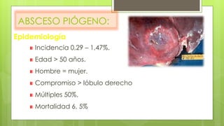 ABSCESO PIÓGENO:
Incidencia 0,29 – 1,47%.
Edad > 50 años.
Hombre = mujer.
Compromiso > lóbulo derecho
Múltiples 50%.
Mortalidad 6, 5%
Epidemiología
 