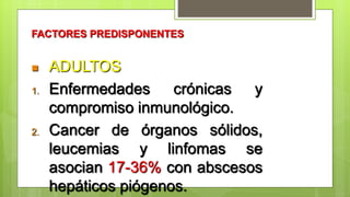 FACTORES PREDISPONENTES
 ADULTOS
1. Enfermedades crónicas y
compromiso inmunológico.
2. Cancer de órganos sólidos,
leucemias y linfomas se
asocian 17-36% con abscesos
hepáticos piógenos.
 