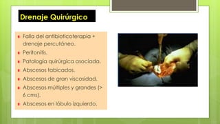 Drenaje Quirúrgico
Falla del antibioticoterapia +
drenaje percutáneo.
Peritonitis.
Patología quirúrgica asociada.
Abscesos tabicados.
Abscesos de gran viscosidad.
Abscesos múltiples y grandes (>
6 cms).
Abscesos en lóbulo izquierdo.
 