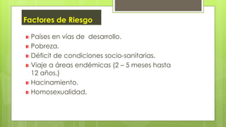 Factores de Riesgo
Países en vías de desarrollo.
Pobreza.
Déficit de condiciones socio-sanitarias.
Viaje a áreas endémicas (2 – 5 meses hasta
12 años.)
Hacinamiento.
Homosexualidad.
 