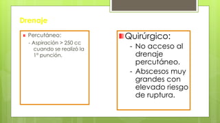 Drenaje
Percutáneo:
- Aspiración > 250 cc
cuando se realizó la
1° punción.
Quirúrgico:
- No acceso al
drenaje
percutáneo.
- Abscesos muy
grandes con
elevado riesgo
de ruptura.
 