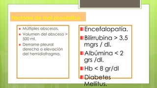 Factores de mal pronóstico
Múltiples abscesos.
Volumen del absceso >
500 ml.
Derrame pleural
derecho o elevación
del hemidiafragma.
Encefalopatía.
Bilirrubina > 3,5
mgrs / dl.
Albúmina < 2
grs /dl.
Hb < 8 gr/dl
Diabetes
Mellitus.
 