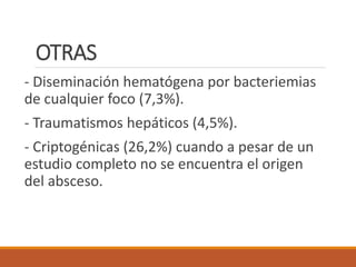 OTRAS
- Diseminación hematógena por bacteriemias
de cualquier foco (7,3%).
- Traumatismos hepáticos (4,5%).
- Criptogénicas (26,2%) cuando a pesar de un
estudio completo no se encuentra el origen
del absceso.
 