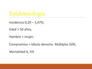 Epidemiología
Incidencia 0,29 – 1,47%.
Edad > 50 años.
Hombre = mujer.
Compromiso > lóbulo derecho Múltiples 50%.
Mortalidad 6, 5%
 