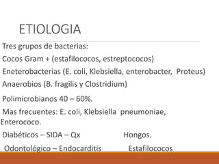 ETIOLOGIA
Tres grupos de bacterias:
Cocos Gram + (estafilococos, estreptococos)
Eneterobacterias (E. coli, Klebsiella, enterobacter, Proteus)
Anaerobios (B. fragilis y Clostridium)
Polimicrobianos 40 – 60%.
Mas frecuentes: E. coli, Klebsiella pneumoniae,
Enterococo.
Diabéticos – SIDA – Qx Hongos.
Odontológico – Endocarditis Estafilococos
 