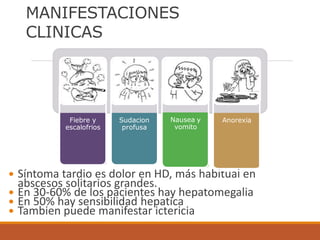 Síntoma tardio es dolor en HD, más habitual en
abscesos solitarios grandes.
 En 30-60% de los pacientes hay hepatomegalia
 En 50% hay sensibilidad hepatica
 Tambien puede manifestar ictericia
MANIFESTACIONES
CLINICAS
Fiebre y
escalofrios
Sudacion
profusa
Nausea y
vomito
Anorexia
 