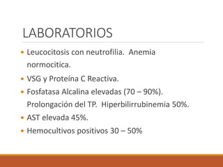 LABORATORIOS
 Leucocitosis con neutrofilia. Anemia
normocitica.
 VSG y Proteína C Reactiva.
 Fosfatasa Alcalina elevadas (70 – 90%).
Prolongación del TP. Hiperbilirrubinemia 50%.
 AST elevada 45%.
 Hemocultivos positivos 30 – 50%
 