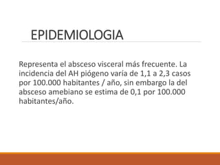 EPIDEMIOLOGIA
Representa el absceso visceral más frecuente. La
incidencia del AH piógeno varía de 1,1 a 2,3 casos
por 100.000 habitantes / año, sin embargo la del
absceso amebiano se estima de 0,1 por 100.000
habitantes/año.
 