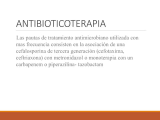 ANTIBIOTICOTERAPIA
-Las pautas de tratamiento antimicrobiano utilizada con
mas frecuencia consisten en la asociación de una
cefalosporina de tercera generación (cefotaxima,
ceftriaxona) con metronidazol o monoterapia con un
carbapenem o piperazilina- tazobactam
 