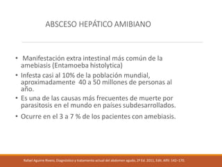 ABSCESO HEPÁTICO AMIBIANO
• Manifestación extra intestinal más común de la
amebiasis (Entamoeba histolytica)
• Infesta casi al 10% de la población mundial,
aproximadamente 40 a 50 millones de personas al
año.
• Es una de las causas más frecuentes de muerte por
parasitosis en el mundo en países subdesarrollados.
• Ocurre en el 3 a 7 % de los pacientes con amebiasis.
Rafael Aguirre Rivero, Diagnóstico y tratamiento actual del abdomen agudo, 2ª Ed. 2011, Edit. Alfil: 142–170.
 