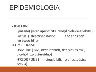- Inflamación purulenta circunscrita del parénquima hepático
-
-HISTORIA:
-pasado( joven apendicitis complicada-pileflebitis)
-actual ( desconocidos vs ancianos con
proceso biliar )
-COMPROMISO
-INMUNE ( DM, desnutrición, neoplasias mg ,
alcohol, tto esteroideo)
-PREDISPONE ( cirugía biliar o endoscópica
previa)
EPIDEMIOLOGIA
 