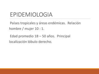 EPIDEMIOLOGIA
Países tropicales y áreas endémicas. Relación
hombre / mujer 10 : 1.
Edad promedio 18 – 50 años. Principal
localización lóbulo derecho.
 