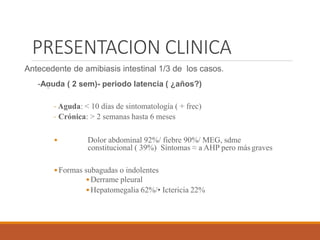 PRESENTACION CLINICA
Antecedente de amibiasis intestinal 1/3 de los casos.
-Aguda ( 2 sem)- periodo latencia ( ¿años?)
- Aguda: < 10 días de sintomatología ( + frec)
- Crónica: > 2 semanas hasta 6 meses
• Dolor abdominal 92%/ fiebre 90%/ MEG, sdme
constitucional ( 39%) Síntomas ≈ a AHP pero más graves
•Formas subagudas o indolentes
•Derrame pleural
•Hepatomegalia 62%/• Ictericia 22%
 