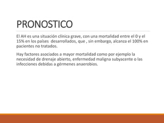 PRONOSTICO
El AH es una situación clínica grave, con una mortalidad entre el 0 y el
15% en los países desarrollados, que , sin embargo, alcanza el 100% en
pacientes no tratados.
Hay factores asociados a mayor mortalidad como por ejemplo la
necesidad de drenaje abierto, enfermedad maligna subyacente o las
infecciones debidas a gérmenes anaerobios.
 