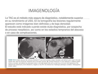 IMAGENOLOGÍA
La TAC es el método más seguro de diagnóstico, notablemente superior
en su rendimiento al USG. En la tomografía las lesiones regularmente
aparecen como imágenes bien definidas y de baja densidad.
El estudio está indicado cuando existe duda diagnóstica, por sospecha
de proceso neoplásico, así como en los estadios tempranos del absceso
o en caso de complicaciones.
 