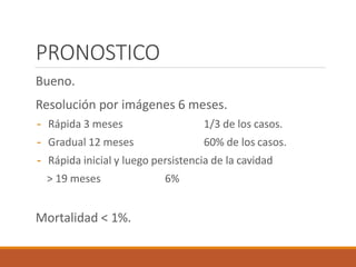 PRONOSTICO
Bueno.
Resolución por imágenes 6 meses.
- Rápida 3 meses 1/3 de los casos.
- Gradual 12 meses 60% de los casos.
- Rápida inicial y luego persistencia de la cavidad
> 19 meses 6%
Mortalidad < 1%.
 