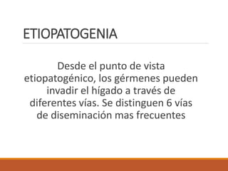 ETIOPATOGENIA
Desde el punto de vista
etiopatogénico, los gérmenes pueden
invadir el hígado a través de
diferentes vías. Se distinguen 6 vías
de diseminación mas frecuentes
 