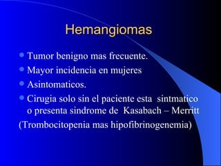 Hemangiomas  Tumor benigno mas frecuente. Mayor incidencia en mujeres Asintomaticos. Cirugia solo sin el paciente esta  sintmatico o presenta sindrome de  Kasabach – Merritt (Trombocitopenia mas hipofibrinogenemia) 