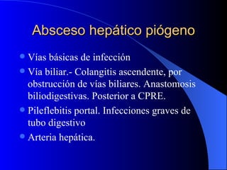 Absceso hepático piógeno Vías básicas de infección  Vía biliar.- Colangitis ascendente, por obstrucción de vías biliares. Anastomosis biliodigestivas. Posterior a CPRE. Pileflebitis portal. Infecciones graves de tubo digestivo Arteria hepática. 