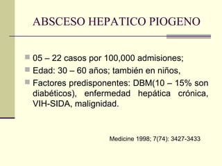ABSCESO HEPATICO PIOGENO
 05 – 22 casos por 100,000 admisiones;
 Edad: 30 – 60 años; también en niños,
 Factores predisponentes: DBM(10 – 15% son
diabéticos), enfermedad hepática crónica,
VIH-SIDA, malignidad.
Medicine 1998; 7(74): 3427-3433
 