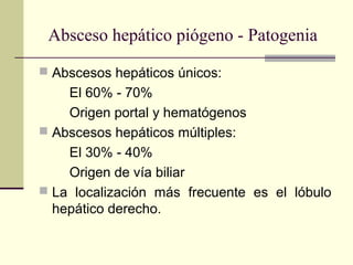  Abscesos hepáticos únicos:
El 60% - 70%
Origen portal y hematógenos
 Abscesos hepáticos múltiples:
El 30% - 40%
Origen de vía biliar
 La localización más frecuente es el lóbulo
hepático derecho.
Absceso hepático piógeno - Patogenia
 