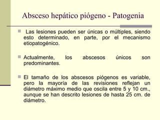  Las lesiones pueden ser únicas o múltiples, siendo
esto determinado, en parte, por el mecanismo
etiopatogénico.
 Actualmente, los abscesos únicos son
predominantes.
 El tamaño de los abscesos piógenos es variable,
pero la mayoría de las revisiones reflejan un
diámetro máximo medio que oscila entre 5 y 10 cm.,
aunque se han descrito lesiones de hasta 25 cm. de
diámetro.
Absceso hepático piógeno - Patogenia
 