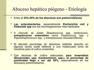 Absceso hepático piógeno - Etiología
 Entre el 35%-50% de los abscesos son polimicrobianos
 Las enterobacterias, especialmente Escherichia coli y
Klebsiella spp son los microorganismos más habituales
 A menudo se aíslan Streptococcus spp. (enterococo,
estreptococos anaerobios como Peptococcus spp. y
Peptostreptococcus spp., y estreptococos microaerofílicos).
 El elevado porcentaje de abscesos estériles descrito en
algunas series suele deberse a una inadecuada toma de
muestras para el cultivo anaerobio.
 Con técnicas de cultivo adecuadas para anaerobios
(Bacteroides spp, fusobacterium spp.), el porcentaje de
positividad llega a ser del 50%, especialmente en los
abscesos polimicrobianos.
 